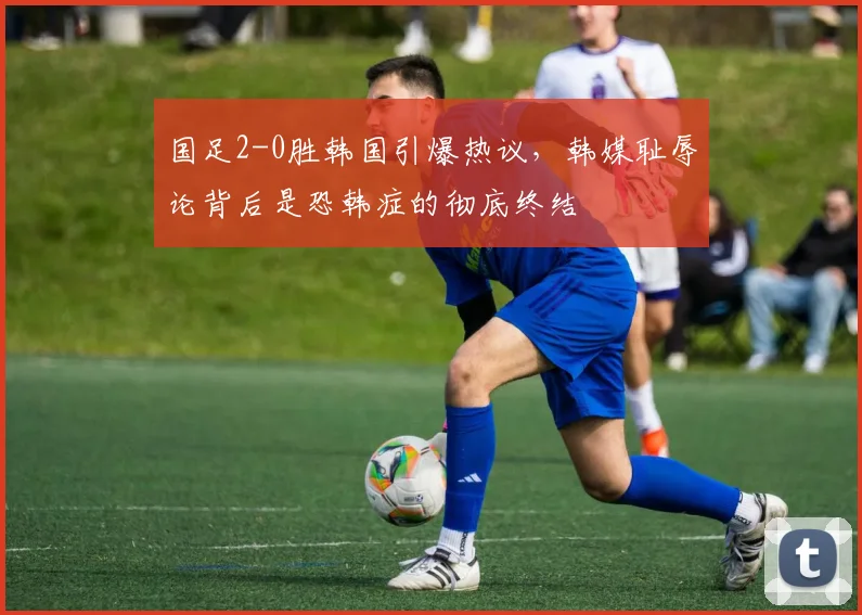 国足2-0胜韩国引爆热议，韩媒耻辱论背后是恐韩症的彻底终结