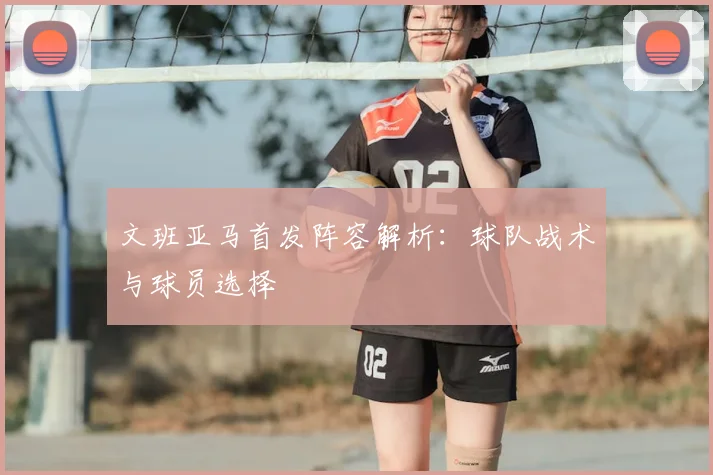 文班亚马首发阵容解析：球队战术与球员选择