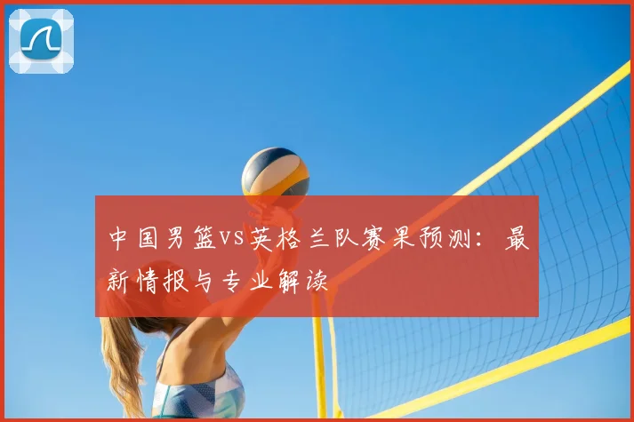 中国男篮vs英格兰队赛果预测:最新情报与专业解读