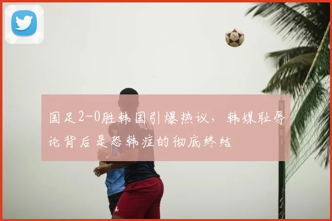 国足2-0胜韩国引爆热议，韩媒耻辱论背后是恐韩症的彻底终结
