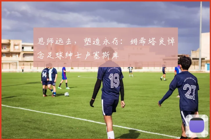 恩师远去，塑造永存：姆希塔良悼念足球绅士卢塞斯库