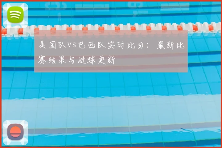 美国队vs巴西队实时比分:最新比赛结果与进球更新