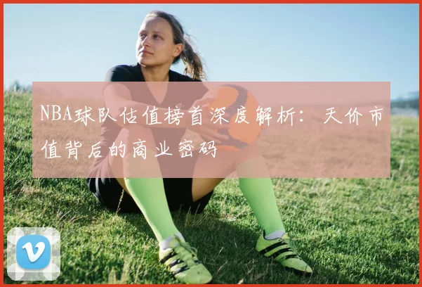 NBA球队估值榜首深度解析：天价市值背后的商业密码