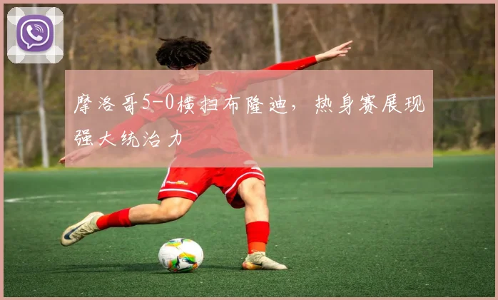 摩洛哥5-0横扫布隆迪，热身赛展现强大统治力