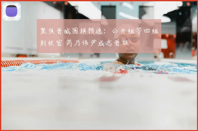 聚焦晋城围棋预选：公开组等四组别收官 芮乃伟尹成志晋级