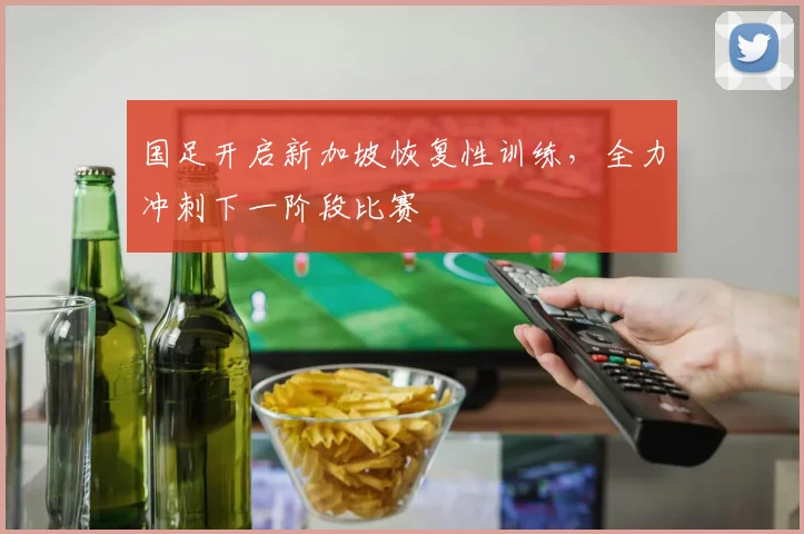国足开启新加坡恢复性训练，全力冲刺下一阶段比赛
