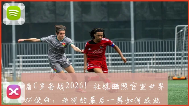 看C罗备战2026！社媒晒照官宣世界杯使命，老将的最后一舞如何成就？