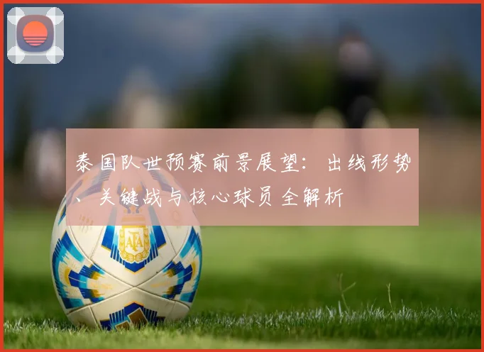 泰国队世预赛前景展望：出线形势、关键战与核心球员全解析