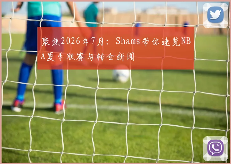 聚焦2026年7月：Shams带你速览NBA夏季联赛与转会新闻