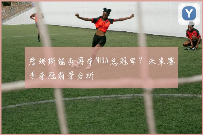 詹姆斯能否再夺NBA总冠军？未来赛季夺冠前景分析