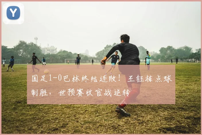 国足1-0巴林终结连败！王钰栋点球制胜，世预赛收官战逆转