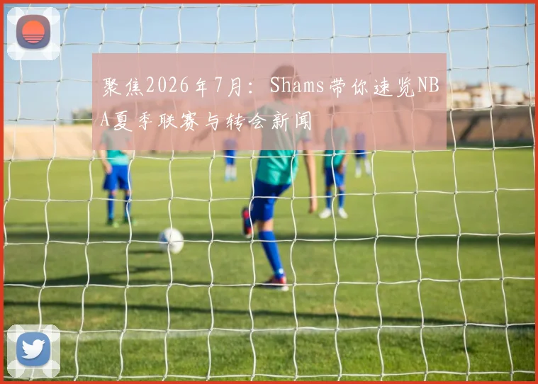 聚焦2026年7月:Shams带你速览NBA夏季联赛与转会新闻
