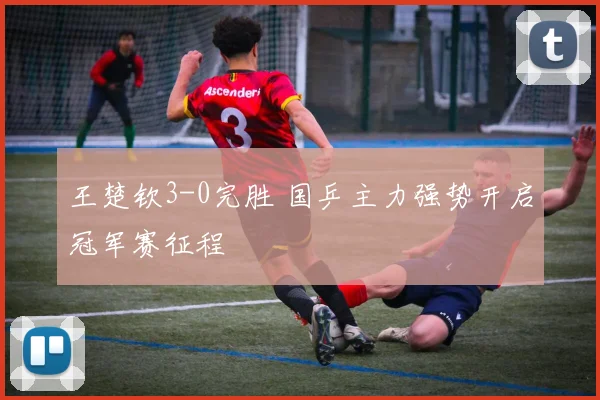 王楚钦3-0完胜 国乒主力强势开启冠军赛征程