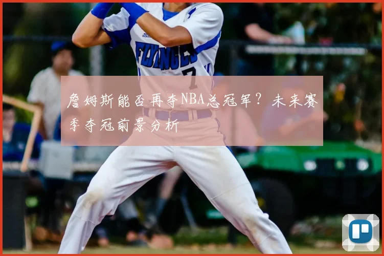 詹姆斯能否再夺NBA总冠军？未来赛季夺冠前景分析