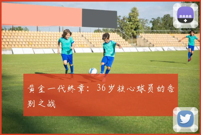 黄金一代终章:36岁核心球员的告别之战